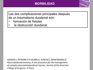 MORBILIDAD
ASENSIO J, PETRONE P, R OLDÁN G, KUNCIR E, DEMETRIADES D.
Pancreatoduodenectomy. A rare procedure for the management
of complex pancreaticoduodenal injuries. Journal of the American
College of Surgeons. In Press.
Las dos complicaciones principales después
de un traumatismo duodenal son:
• formación de fístulas
• la obstrucción duodenal.
 