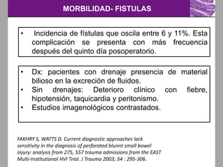 MORBILIDAD- FISTULAS
FAKHRY S, WATTS D. Current diagnostic approaches lack
sensitivity in the diagnosis of perforated blunnt small bowel
injury: analysis from 275, 557 trauma admissions from the EAST
Multi-Institutional HVI Trial. J Trauma 2003; 54 : 295-306.
• Incidencia de fístulas que oscila entre 6 y 11%. Esta
complicación se presenta con más frecuencia
después del quinto día posoperatorio.
• Dx: pacientes con drenaje presencia de material
bilioso en la excreción de fluidos.
• Sin drenajes: Deterioro clínico con fiebre,
hipotensión, taquicardia y peritonismo.
• Estudios imagenológicos contrastados.
 