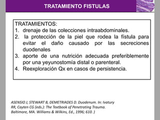 TRATAMIENTO FISTULAS
ASENSIO J, STEWART B, DEMETRIADES D. Duodenum. In: Ivatury
RR, Cayten CG (eds.): The Textbook of Penetrating Trauma.
Baltimore, MA. Williams & Wilkins, Ed., 1996; 610. )
TRATAMIENTOS:
1. drenaje de las colecciones intraabdominales.
2. la protección de la piel que rodea la fístula para
evitar el daño causado por las secreciones
duodenales
3. aporte de una nutrición adecuada preferiblemente
por una yeyunostomía distal o parenteral.
4. Reexploración Qx en casos de persistencia.
 