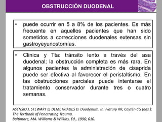 OBSTRUCCIÓN DUODENAL
ASENSIO J, STEWART B, DEMETRIADES D. Duodenum. In: Ivatury RR, Cayten CG (eds.):
The Textbook of Penetrating Trauma.
Baltimore, MA. Williams & Wilkins, Ed., 1996; 610.
• puede ocurrir en 5 a 8% de los pacientes. Es más
frecuente en aquellos pacientes que han sido
sometidos a correcciones duodenales extensas sin
gastroyeyunostomías.
• Clinica y Tta: tránsito lento a través del asa
duodenal; la obstrucción completa es más rara. En
algunos pacientes la administración de cisaprida
puede ser efectiva al favorecer el peristaltismo. En
las obstrucciones parciales puede intentarse el
tratamiento conservador durante tres o cuatro
semanas.
 