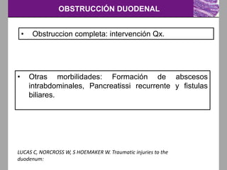OBSTRUCCIÓN DUODENAL
LUCAS C, NORCROSS W, S HOEMAKER W. Traumatic injuries to the
duodenum:
• Obstruccion completa: intervención Qx.
• Otras morbilidades: Formación de abscesos
intrabdominales, Pancreatissi recurrente y fistulas
biliares.
 