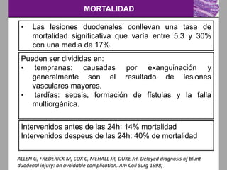 MORTALIDAD
ALLEN G, FREDERICK M, COX C, MEHALL JR, DUKE JH. Delayed diagnosis of blunt
duodenal injury: an avoidable complication. Am Coll Surg 1998;
• Las lesiones duodenales conllevan una tasa de
mortalidad significativa que varía entre 5,3 y 30%
con una media de 17%.
Pueden ser divididas en:
• tempranas: causadas por exanguinación y
generalmente son el resultado de lesiones
vasculares mayores.
• tardías: sepsis, formación de fístulas y la falla
multiorgánica.
Intervenidos antes de las 24h: 14% mortalidad
Intervenidos despeus de las 24h: 40% de mortalidad
 