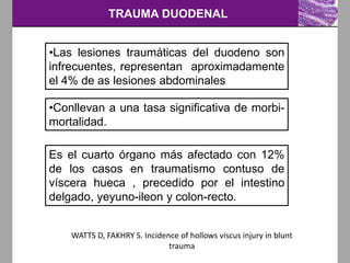 TRAUMA DUODENAL
•Las lesiones traumáticas del duodeno son
infrecuentes, representan aproximadamente
el 4% de as lesiones abdominales
•Conllevan a una tasa significativa de morbi-
mortalidad.
Es el cuarto órgano más afectado con 12%
de los casos en traumatismo contuso de
víscera hueca , precedido por el intestino
delgado, yeyuno-ileon y colon-recto.
WATTS D, FAKHRY S. Incidence of hollows viscus injury in blunt
trauma
 