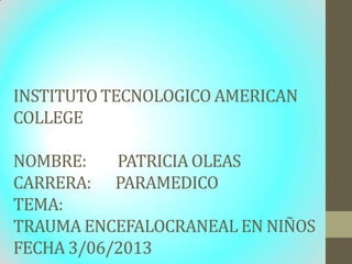 INSTITUTO TECNOLOGICO AMERICAN
COLLEGE
NOMBRE: PATRICIA OLEAS
CARRERA: PARAMEDICO
TEMA:
TRAUMA ENCEFALOCRANEAL EN NIÑOS
FECHA 3/06/2013
 