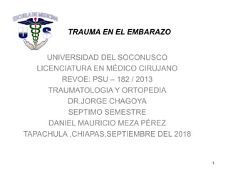 TRAUMA EN EL EMBARAZO
UNIVERSIDAD DEL SOCONUSCO
LICENCIATURA EN MÉDICO CIRUJANO
REVOE: PSU – 182 / 2013
TRAUMATOLOGIA Y ORTOPEDIA
DR.JORGE CHAGOYA
SEPTIMO SEMESTRE
DANIEL MAURICIO MEZA PÉREZ
TAPACHULA ,CHIAPAS,SEPTIEMBRE DEL 2018
1
 
