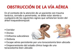 OBSTRUCCIÓN DE LA VÍA AÉREA
En el contexto de la atención de un paciente con trauma
torácico, cerrado o penetrante, se debe estar atento a
cualquiera de los siguientes signos que señalarían lesión del
árbol traqueobronquial:
• Estridor
• Disnea
• Enfisema subcutáneo
• Disfonía
• Escape aéreo persistente por una toracostomía bien ubicada
• Empeoramiento del estado clínico luego de una
toracostomía bien ubicada
 