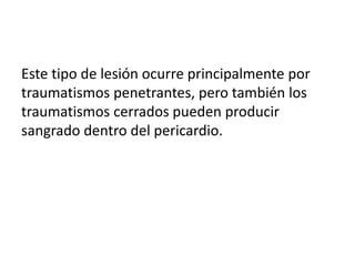 Este tipo de lesión ocurre principalmente por
traumatismos penetrantes, pero también los
traumatismos cerrados pueden producir
sangrado dentro del pericardio.
 
