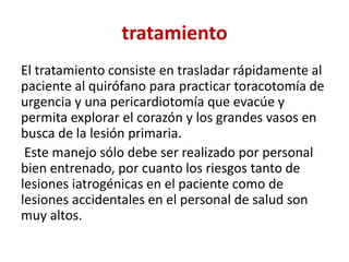 tratamiento
El tratamiento consiste en trasladar rápidamente al
paciente al quirófano para practicar toracotomía de
urgencia y una pericardiotomía que evacúe y
permita explorar el corazón y los grandes vasos en
busca de la lesión primaria.
Este manejo sólo debe ser realizado por personal
bien entrenado, por cuanto los riesgos tanto de
lesiones iatrogénicas en el paciente como de
lesiones accidentales en el personal de salud son
muy altos.
 