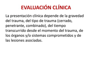EVALUACIÓN CLÍNICA
La presentación clínica depende de la gravedad
del trauma, del tipo de trauma (cerrado,
penetrante, combinado), del tiempo
transcurrido desde el momento del trauma, de
los órganos y/o sistemas comprometidos y de
las lesiones asociadas.
 