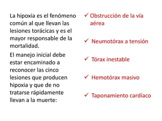 La hipoxia es el fenómeno
común al que llevan las
lesiones torácicas y es el
mayor responsable de la
mortalidad.
El manejo inicial debe
estar encaminado a
reconocer las cinco
lesiones que producen
hipoxia y que de no
tratarse rápidamente
llevan a la muerte:
 Obstrucción de la vía
aérea
 Neumotórax a tensión
 Tórax inestable
 Hemotórax masivo
 Taponamiento cardíaco
 