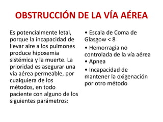 OBSTRUCCIÓN DE LA VÍA AÉREA
Es potencialmente letal,
porque la incapacidad de
llevar aire a los pulmones
produce hipoxemia
sistémica y la muerte. La
prioridad es asegurar una
vía aérea permeable, por
cualquiera de los
métodos, en todo
paciente con alguno de los
siguientes parámetros:
• Escala de Coma de
Glasgow < 8
• Hemorragia no
controlada de la vía aérea
• Apnea
• Incapacidad de
mantener la oxigenación
por otro método
 
