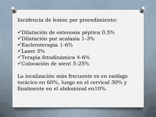 Incidencia de lesion por procedimiento:
Dilatación de estenosis péptica 0.5%
Dilatación por acalasia 1-3%
Escleroterapia 1-6%
Laser 5%
Terapia fotodinámica 4-6%
Colocación de stent 5-25%
La localización más frecuente es en esófago
torácico en 60%, luego en el cervical 30% y
finalmente en el abdominal en10%.
 
