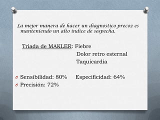 La mejor manera de hacer un diagnostico precoz es
manteniendo un alto índice de sospecha.
Triada de MAKLER: Fiebre
Dolor retro esternal
Taquicardia
O Sensibilidad: 80% Especificidad: 64%
O Precisión: 72%
 