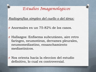 Radiografías simples del cuello o del tórax:
O Anormales en un 75-82% de los casos.
O Hallazgos: Enfisema subcutáneo, aire retro
faríngeo, neumotórax, derrames pleurales,
neumomediastino, ensanchamiento
mediastínicos.
O Nos orienta hacia la eleccion del estudio
definitivo, lo cual es controversial.
Estudios Imagenologicos
 