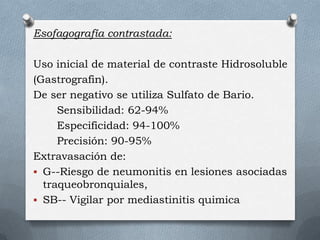 Esofagografía contrastada:
Uso inicial de material de contraste Hidrosoluble
(Gastrografin).
De ser negativo se utiliza Sulfato de Bario.
Sensibilidad: 62-94%
Especificidad: 94-100%
Precisión: 90-95%
Extravasación de:
 G--Riesgo de neumonitis en lesiones asociadas
traqueobronquiales,
 SB-- Vigilar por mediastinitis quimica
 