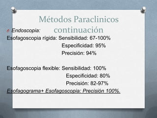 Métodos Paraclinicos
continuaciónO Endoscopia:
Esofagoscopia rígida: Sensibilidad: 67-100%
Especificidad: 95%
Precisión: 94%
Esofagoscopia flexible: Sensibilidad: 100%
Especificidad: 80%
Precisión: 82-97%
Esofagograma+ Esofagoscopia: Precisión 100%.
 