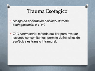 Trauma Esofágico
O Riesgo de perforación adicional durante
esofagoscopia: 0.1-1%
O TAC contrastada: método auxiliar para evaluar
lesiones concomitantes, permite definir si lesión
esofágica es trans o intramural.
 