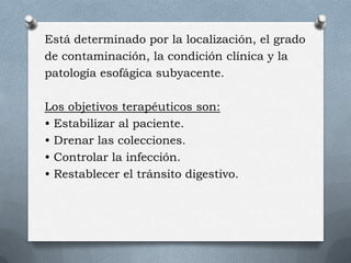 Está determinado por la localización, el grado
de contaminación, la condición clínica y la
patología esofágica subyacente.
Los objetivos terapéuticos son:
• Estabilizar al paciente.
• Drenar las colecciones.
• Controlar la infección.
• Restablecer el tránsito digestivo.
 
