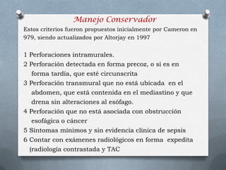 Manejo Conservador
Estos criterios fueron propuestos inicialmente por Cameron en
979, siendo actualizados por Altorjay en 1997
1 Perforaciones intramurales.
2 Perforación detectada en forma precoz, o si es en
forma tardía, que esté circunscrita
3 Perforación transmural que no está ubicada en el
abdomen, que está contenida en el mediastino y que
drena sin alteraciones al esófago.
4 Perforación que no está asociada con obstrucción
esofágica o cáncer
5 Síntomas mínimos y sin evidencia clínica de sepsis
6 Contar con exámenes radiológicos en forma expedita
(radiología contrastada y TAC
 