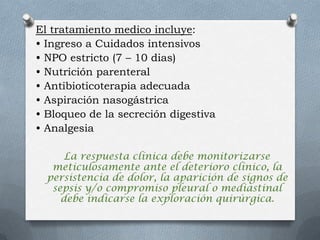 El tratamiento medico incluye:
• Ingreso a Cuidados intensivos
• NPO estricto (7 – 10 dias)
• Nutrición parenteral
• Antibioticoterapia adecuada
• Aspiración nasogástrica
• Bloqueo de la secreción digestiva
• Analgesia
La respuesta clínica debe monitorizarse
meticulosamente ante el deterioro clínico, la
persistencia de dolor, la aparición de signos de
sepsis y/o compromiso pleural o mediastinal
debe indicarse la exploración quirúrgica.
 
