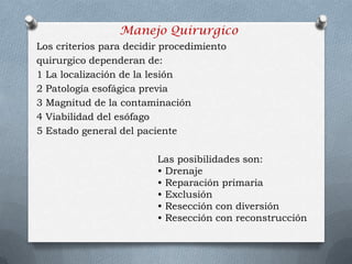 Manejo Quirurgico
Los criterios para decidir procedimiento
quirurgico dependeran de:
1 La localización de la lesión
2 Patología esofágica previa
3 Magnitud de la contaminación
4 Viabilidad del esófago
5 Estado general del paciente
Las posibilidades son:
• Drenaje
• Reparación primaria
• Exclusión
• Resección con diversión
• Resección con reconstrucción
 