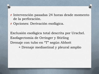 O Intervención pasadas 24 horas desde momento
de la perforación.
O Opciones: Derivación esofágica.
Exclusión esofágica total descrita por Urschel.
Esofagectomía de Orringer y Stirling
Drenaje con tubo en “T” según Abbott
+ Drenaje mediastinal y pleural amplio
 