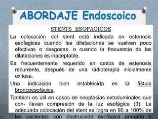 STENTS ESOFAGICOS
La colocación del stent está indicada en estenosis
esofagicas cuando las dilataciones se vuelven poco
efectivas o riesgosas, o cuando la frecuencia de las
dilataciones es inaceptable.
Es frecuentemente requerido en casos de estenosis
recurrente, después de una radioterapia inicialmente
exitosa.
Una indicación bien establecida es la fístula
broncoesofágica.
También es útil en casos de neoplasias extraluminales que
con- llevan compresión de la luz esofágica (3). La
adecuada colocación del stent se logra en 90 a 100% de
los pacientes con obstrucción esofágica primaria o
ABORDAJE Endoscoico
 