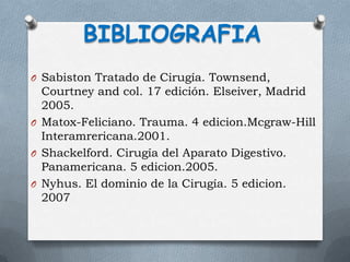 O Sabiston Tratado de Cirugía. Townsend,
Courtney and col. 17 edición. Elseiver, Madrid
2005.
O Matox-Feliciano. Trauma. 4 edicion.Mcgraw-Hill
Interamrericana.2001.
O Shackelford. Cirugía del Aparato Digestivo.
Panamericana. 5 edicion.2005.
O Nyhus. El dominio de la Cirugía. 5 edicion.
2007
BIBLIOGRAFIA
 