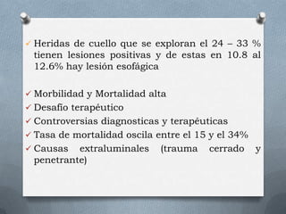  Heridas de cuello que se exploran el 24 – 33 %
tienen lesiones positivas y de estas en 10.8 al
12.6% hay lesión esofágica
 Morbilidad y Mortalidad alta
 Desafío terapéutico
 Controversias diagnosticas y terapéuticas
 Tasa de mortalidad oscila entre el 15 y el 34%
 Causas extraluminales (trauma cerrado y
penetrante)
 