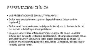 PRESENTACION CLÍNICA
• LAS PRESENTACIONES SON MUY VARIADAS:
• Dolor leve en abdomen superior. Especialmente (hipocondrio
izquierdo)
• Dolor en el hombro izquierdo (signo de Kehr) por irritación de la raíz
del nervio subdiafragmático ipsilateral.
• Si existe sangre libre intraabdominal, se presenta como un dolor
difuso, con datos de irritación peritoneal. Si el sangrado excede el 5 al
10% del volumen sanguíneo total datos tempranos de shock se
pueden manifestar: taquicardia, taquipnea , ansiedad, palidez leve y
llenado capilar lento-
 