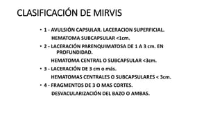 CLASIFICACIÓN DE MIRVIS
• 1 - AVULSIÓN CAPSULAR. LACERACION SUPERFICIAL.
HEMATOMA SUBCAPSULAR <1cm.
• 2 - LACERACIÓN PARENQUIMATOSA DE 1 A 3 cm. EN
PROFUNDIDAD.
HEMATOMA CENTRAL O SUBCAPSULAR <3cm.
• 3 - LACERACIÓN DE 3 cm o más.
HEMATOMAS CENTRALES O SUBCAPSULARES < 3cm.
• 4 - FRAGMENTOS DE 3 O MAS CORTES.
DESVACULARIZACIÓN DEL BAZO O AMBAS.
 