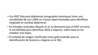 • Eco FAST (focused abdominal sonographic technique) tiene una
sensibilidad de casi 100% en manos experimentadas para identificar
sangrado en cavidad abdominal.
• En estudios realizados Rozycki et al, se demostró que el FAST no tiene
la sensibilidad para identificar daño a órganos, sobre todo en los
estadios mas bajos.
• El método de imagen clasificado como gold estándar para la
identificación de lesiones a órganos es la TAC.
 