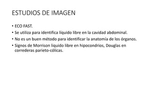 ESTUDIOS DE IMAGEN
• ECO FAST.
• Se utiliza para identifica líquido libre en la cavidad abdominal.
• No es un buen método para identificar la anatomía de los órganos.
• Signos de Morrison liquido libre en hipocondrios, Douglas en
correderas parieto-cólicas.
 