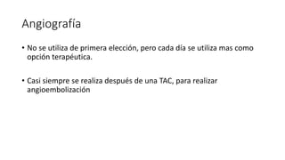Angiografía
• No se utiliza de primera elección, pero cada día se utiliza mas como
opción terapéutica.
• Casi siempre se realiza después de una TAC, para realizar
angioembolización
 