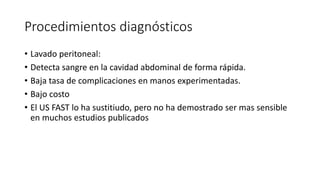 Procedimientos diagnósticos
• Lavado peritoneal:
• Detecta sangre en la cavidad abdominal de forma rápida.
• Baja tasa de complicaciones en manos experimentadas.
• Bajo costo
• El US FAST lo ha sustitiudo, pero no ha demostrado ser mas sensible
en muchos estudios publicados
 
