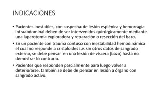 INDICACIONES
• Pacientes inestables, con sospecha de lesión esplénica y hemorragia
intraabdominal deben de ser intervenidos quirúrgicamente mediante
una laparotomía exploradora y reparación o resección del bazo.
• En un paciente con trauma contuso con inestabilidad hemodinámica
el cual no responde a cristaloides i.v. sin otros datos de sangrado
externo, se debe pensar en una lesión de víscera (bazo) hasta no
demostrar lo contrario.
• Pacientes que responden parcialmente para luego volver a
deteriorarse, también se debe de pensar en lesión a órgano con
sangrado activo.
 