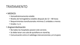 TRATAMIENTO
• MEDICO:
• Hemodinámicamente estable
• Niveles de hemoglobina estables después de 12 – 48 horas
• Requerimientos transfusionales mínimos 2 unidades o menos
• Grados 1 y 2.
• Angioembolización
• No todos los hospitales poseen este servicio.
• Se debe tener una sala de quirófano en stand by
• Comunicación entre el radiólogo intervencionista y el cirujano
 