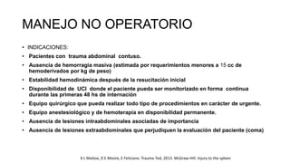 MANEJO NO OPERATORIO
• INDICACIONES:
• Pacientes con trauma abdominal contuso.
• Ausencia de hemorragia masiva (estimada por requerimientos menores a 15 cc de
hemoderivados por kg de peso)
• Estabilidad hemodinámica después de la resucitación inicial
• Disponibilidad de UCI donde el paciente pueda ser monitorizado en forma continua
durante las primeras 48 hs de internación
• Equipo quirúrgico que pueda realizar todo tipo de procedimientos en carácter de urgente.
• Equipo anestesiológico y de hemoterapia en disponibilidad permanente.
• Ausencia de lesiones intraabdominales asociadas de importancia
• Ausencia de lesiones extraabdominales que perjudiquen la evaluación del paciente (coma)
K L Mattox, D E Moore, E Feliciano. Trauma 7ed, 2013. McGraw-Hill. Injury to the spleen
 