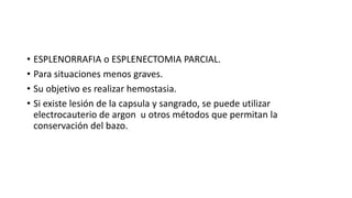 • ESPLENORRAFIA o ESPLENECTOMIA PARCIAL.
• Para situaciones menos graves.
• Su objetivo es realizar hemostasia.
• Si existe lesión de la capsula y sangrado, se puede utilizar
electrocauterio de argon u otros métodos que permitan la
conservación del bazo.
 