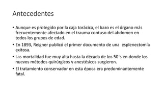 Antecedentes
• Aunque es protegido por la caja torácica, el bazo es el órgano más
frecuentemente afectado en el trauma contuso del abdomen en
todos los grupos de edad.
• En 1893, Reigner publicó el primer documento de una esplenectomía
exitosa.
• Las mortalidad fue muy alta hasta la década de los 50´s en donde los
nuevos métodos quirúrgicos y anestésicos surgieron.
• El tratamiento conservador en esta época era predominantemente
fatal.
 