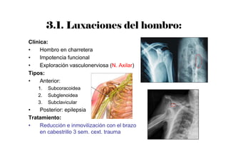 3.1. Luxaciones del hombro:
Clínica:
• Hombro en charretera
• Impotencia funcional
• Exploración vasculonerviosa (N. Axilar)
Tipos:
• Anterior:
1. Subcoracoidea
2. Subglenoidea
3. Subclavicular
• Posterior: epilepsia
Tratamiento:
• Reducción e inmovilización con el brazo
en cabestrillo 3 sem. cext. trauma
 
