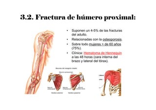 3.2. Fractura de húmero proximal:
• Suponen un 4-5% de las fracturas
del adulto.
• Relacionadas con la osteoporosis.
• Sobre todo mujeres > de 60 años
(75%).
• Clínica: Hematoma de Hennequin
a las 48 horas (cara interna del
brazo y lateral del tórax).
 
