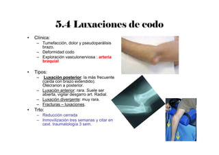 5.4 Luxaciones de codo
• Clínica:
– Tumefacción, dolor y pseudoparálisis
brazo.
– Deformidad codo
– Exploración vasculonerviosa : arteria
braquial
• Tipos:
– Luxación posterior: la más frecuente
(caída con brazo extendido).
Olécranon a posterior.
– Luxación anterior: rara. Suele ser
abierta, vigilar desgarro art. Radial.
– Luxación divergente: muy rara.
– Fracturas – luxaciones.
• Trto:
– Reducción cerrada
– Inmovilización tres semanas y citar en
cext. traumatología 3 sem.
 