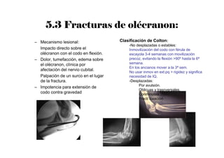 5.3 Fracturas de olécranon:
– Mecanismo lesional:
Impacto directo sobre el
olécranon con el codo en flexión.
– Dolor, tumefacción, edema sobre
el olécranon, clínica por
afectación del nervio cubital.
Palpación de un surco en el lugar
de la fractura.
– Impotencia para extensión de
codo contra gravedad
Clasificación de Colton:
-No desplazadas o estables:
Inmovilización del codo con férula de
escayola 3-4 semanas con movilización
precoz, evitando la flexión >90º hasta la 6ª
semana.
En los ancianos mover a la 3ª sem.
No usar inmov en ext.pq > rigidez y significa
necesidad de IQ.
-Desplazadas:
Por avulsión.
Oblicuas y trasnversales.
Conminutas.
Fract/ luxación
 