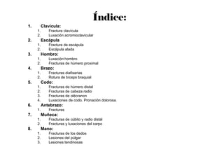 1. Clavícula:
1. Fractura clavícula
2. Luxación acromioclavicular
2. Escápula
1. Fractura de escápula
2. Escápula alada
3. Hombro:
1. Luxación hombro
2. Fracturas de húmero proximal
4. Brazo:
1. Fracturas diafisarias
2. Rotura de bíceps braquial
5. Codo:
1. Fracturas de húmero distal
2. Fracturas de cabeza radio
3. Fracturas de olécranon
4. Luxaciones de codo. Pronación dolorosa.
6. Antebrazo:
1. Fracturas
7. Muñeca:
1. Fracturas de cúbito y radio distal
2. Fracturas y luxaciones del carpo
8. Mano:
1. Fracturas de los dedos
2. Lesiones del pùlgar
3. Lesiones tendinosas
Índice:
 