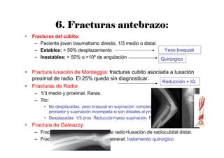 6. Fracturas antebrazo:
• Fracturas del cúbito:
– Paciente joven traumatismo directo, 1/3 medio o distal.
– Estables: < 50% desplazamiento
– Inestables: > 50% o >10º de angulación
• Fractura luxación de Monteggia: fracturas cubito asociada a luxación
proximal de radio. El 25% queda sin diagnosticar.
• Fracturas de Radio:
– 1/3 medio y proximal. Raras.
– Tto:
• No desplazadas: yeso braquial en supinación completa si son proximales al
pronador y supinación incompleta si son distales al pronador.
• Desplazadas: 1/5 prox. Reducción+yeso supinación. Resto: IQ.
• Fractura de Galeazzy:
– Fractura de 1/3 medio proximal de radio+luxación de radiocubital distal.
– Fracturas muy inestables por lo general: tratamiento quirúrgico
Yeso braquial.
Quirúrgico
Reducción + IQ
 