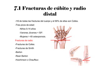 7.1 Fracturas de cúbito y radio
distal
-1/6 de todas las fracturas del cuerpo y el 90% de ellas son Colles.
-Tres picos de edad:
-Niños 5-14 años
-Varones Jóvenes < 50ª.
-Mujeres > 40 osteoporosis.
Fracturas de radio:
-Fracturas de Colles
-Fracturas de Smith
-Barton
-Rean Barton
-Hutchinson o Chauffeur.
 
