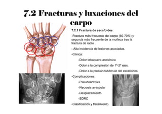 7.2 Fracturas y luxaciones del
carpo
7.2.1 Fractura de escafoides:
-Fractura más frecuente del carpo (60-70%) y
segunda más frecuente de la muñeca tras la
fractura de radio .
- Alta incidencia de lesiones asociadas.
-Clínica:
-Dolor tabaquera anatónica
-Dolor a la compresión de 1º-2º ejes.
-Dolor a la presión tubérculo del escafoides
-Complicaciones:
-Pseudoartrosis
-Necrosis avascular
-Desplazamiento
-SDRC
-Clasificación y tratamiento.
10%
20%
70%
 
