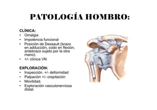 PATOLOGÍA HOMBRO:
CLÍNICA:
• Omalgia
• Impotencia funcional
• Posición de Dessault (brazo
en adducción, codo en flexión,
antebrazo sujeto por la otra
mano).
• +/- clínica VN
EXPLORACIÓN:
• Inspección. +/- deformidad
• Palpación +/- crepitación
• Movilidad.
• Exploración vasculonerviosa
distal.
 