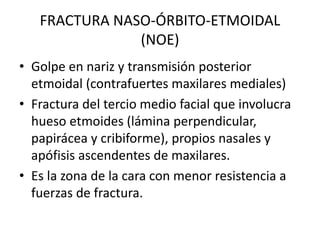 FRACTURA NASO-ÓRBITO-ETMOIDAL
(NOE)
• Golpe en nariz y transmisión posterior
etmoidal (contrafuertes maxilares mediales)
• Fractura del tercio medio facial que involucra
hueso etmoides (lámina perpendicular,
papirácea y cribiforme), propios nasales y
apófisis ascendentes de maxilares.
• Es la zona de la cara con menor resistencia a
fuerzas de fractura.
 